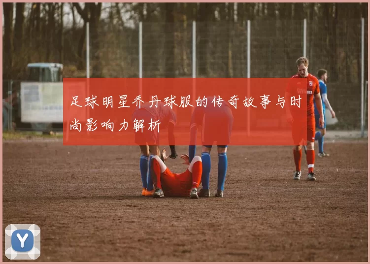 足球明星乔丹球服的传奇故事与时尚影响力解析