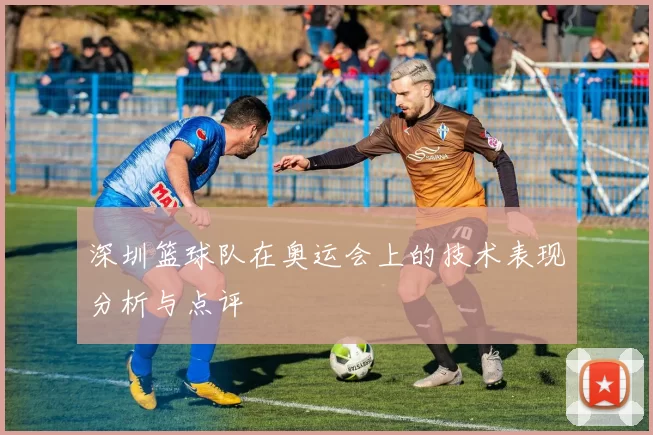 深圳篮球队在奥运会上的技术表现分析与点评