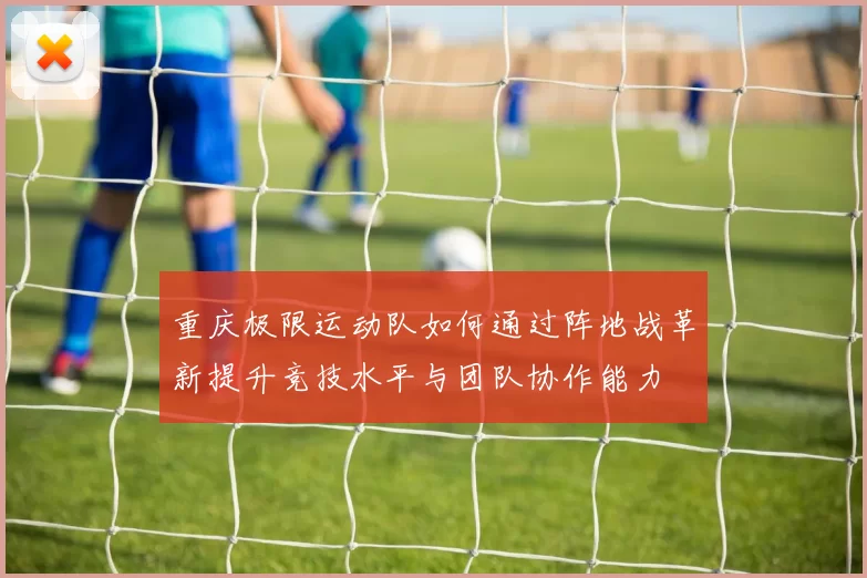 重庆极限运动队如何通过阵地战革新提升竞技水平与团队协作能力