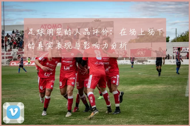 足球明星的人品评价：在场上场下的真实表现与影响力分析