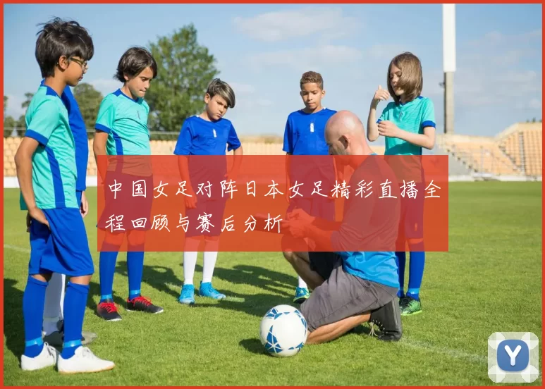 中国女足对阵日本女足精彩直播全程回顾与赛后分析