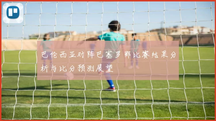 巴伦西亚对阵巴塞罗那比赛结果分析与比分预测展望