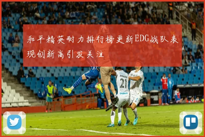 和平精英耐力排行榜更新EDG战队表现创新高引发关注