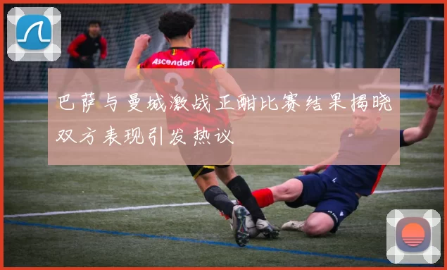 巴萨与曼城激战正酣比赛结果揭晓双方表现引发热议