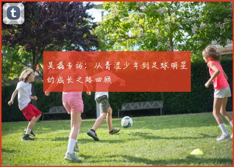 吴磊专访：从青涩少年到足球明星的成长之路回顾