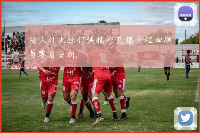 湖人对决独行侠精彩直播全程回顾与赛后分析