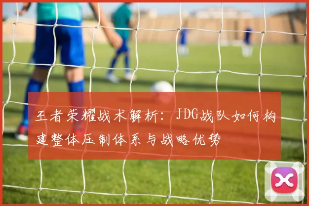 王者荣耀战术解析：JDG战队如何构建整体压制体系与战略优势