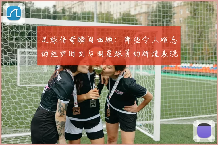 足球传奇瞬间回顾：那些令人难忘的经典时刻与明星球员的辉煌表现