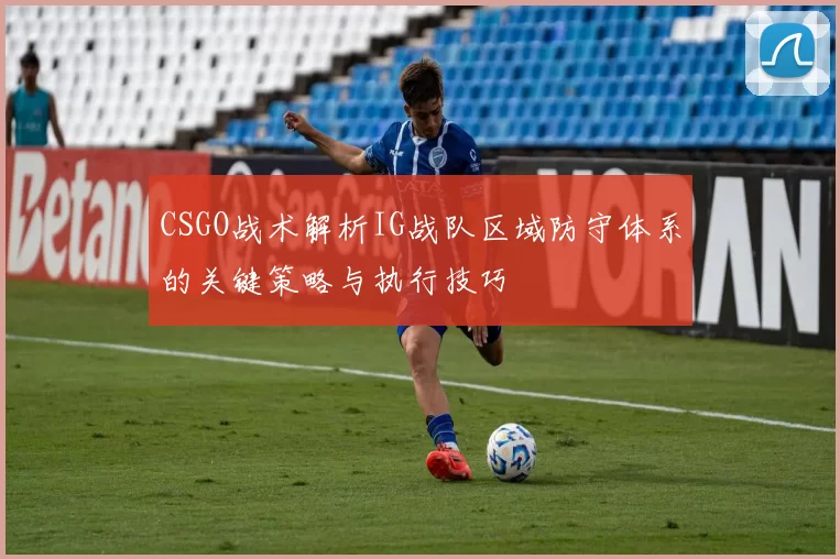 CSGO战术解析IG战队区域防守体系的关键策略与执行技巧