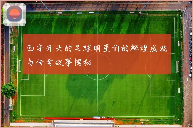 西字开头的足球明星们的辉煌成就与传奇故事揭秘