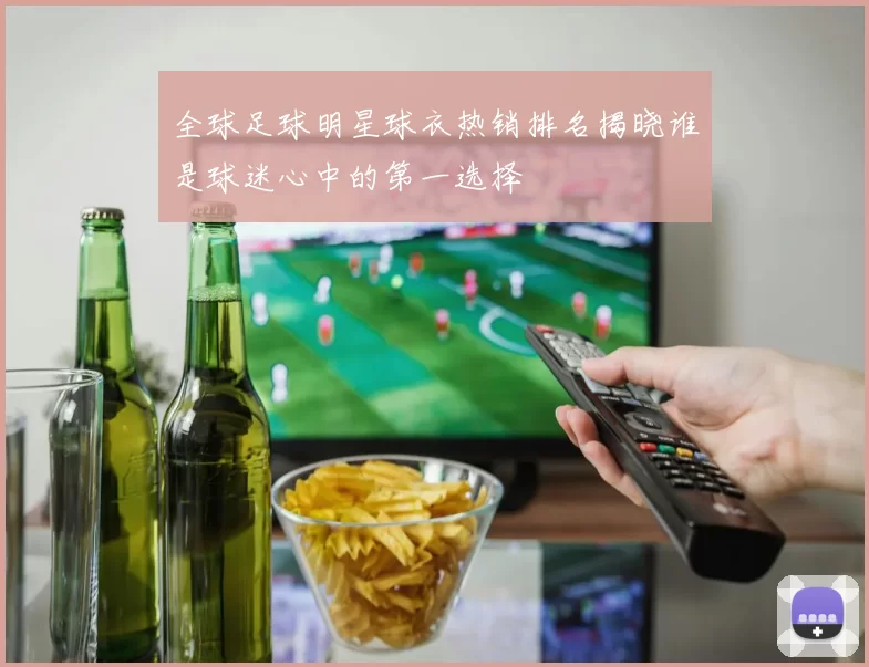 全球足球明星球衣热销排名揭晓谁是球迷心中的第一选择
