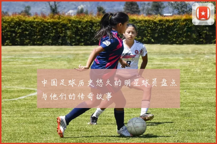 中国足球历史悠久的明星球员盘点与他们的传奇故事