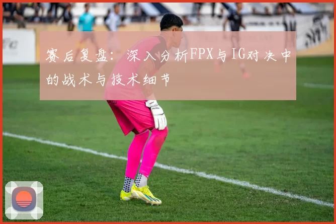 赛后复盘：深入分析FPX与IG对决中的战术与技术细节