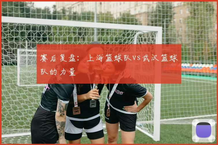 赛后复盘：上海篮球队vs武汉篮球队的力量